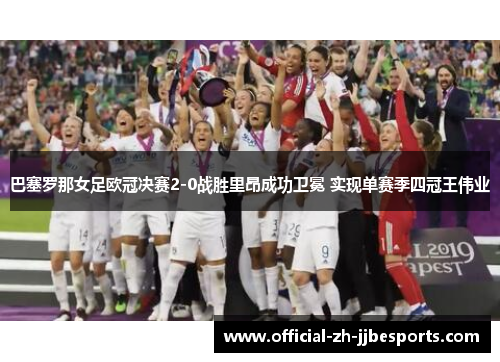 巴塞罗那女足欧冠决赛2-0战胜里昂成功卫冕 实现单赛季四冠王伟业