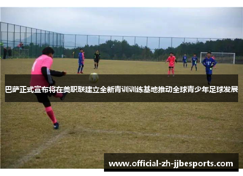 巴萨正式宣布将在美职联建立全新青训训练基地推动全球青少年足球发展