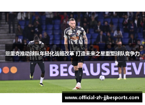 恩里克推动球队年轻化战略改革 打造未来之星重塑球队竞争力
