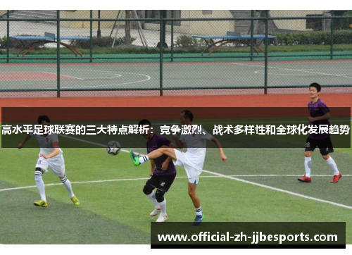 高水平足球联赛的三大特点解析：竞争激烈、战术多样性和全球化发展趋势