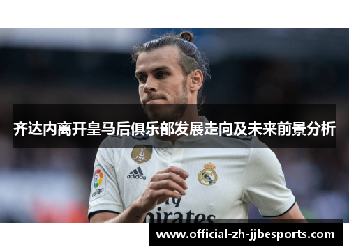 齐达内离开皇马后俱乐部发展走向及未来前景分析