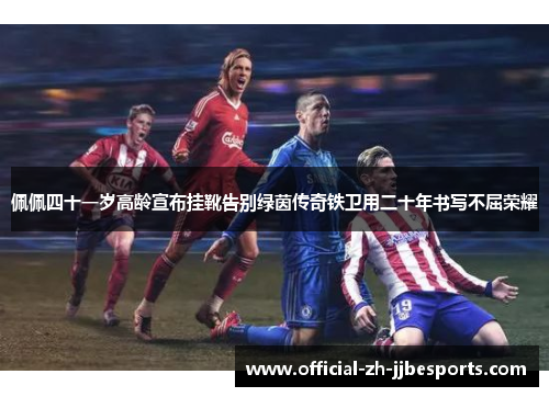 佩佩四十一岁高龄宣布挂靴告别绿茵传奇铁卫用二十年书写不屈荣耀