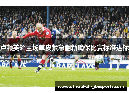 卢顿英超主场草皮紧急翻新确保比赛标准达标